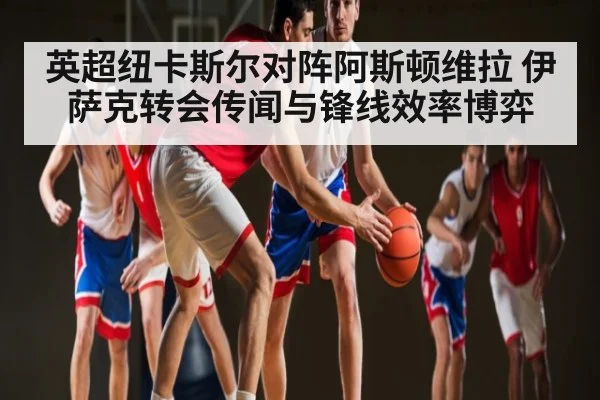 英超纽卡斯尔对阵阿斯顿维拉 伊萨克转会传闻与锋线效率博弈 | c7c7