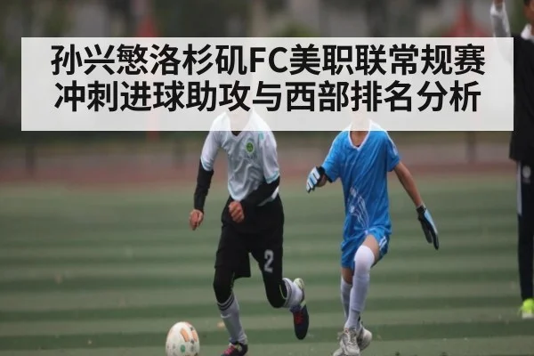 孙兴慜洛杉矶FC美职联常规赛冲刺进球助攻与西部排名分析（c7c7）