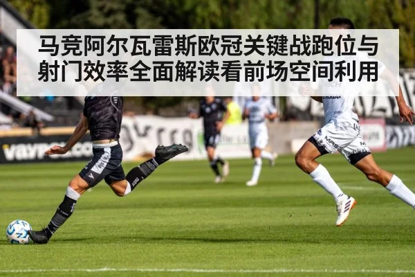 马竞阿尔瓦雷斯欧冠关键战跑位与射门效率全面解读看前场空间利用（c7c7）
