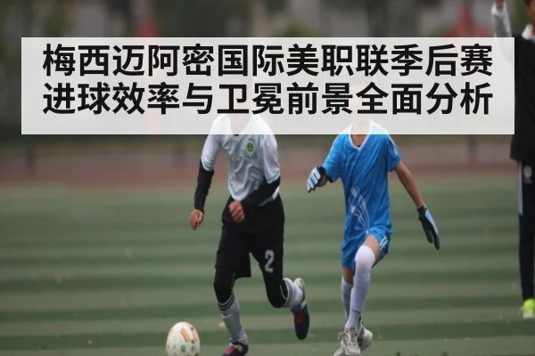 梅西迈阿密国际美职联季后赛进球效率与卫冕前景全面分析（c7c7）